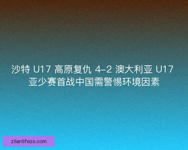 沙特 U17 高原复仇 4-2 澳大利亚 U17 亚少赛首战中国需警惕环境因素