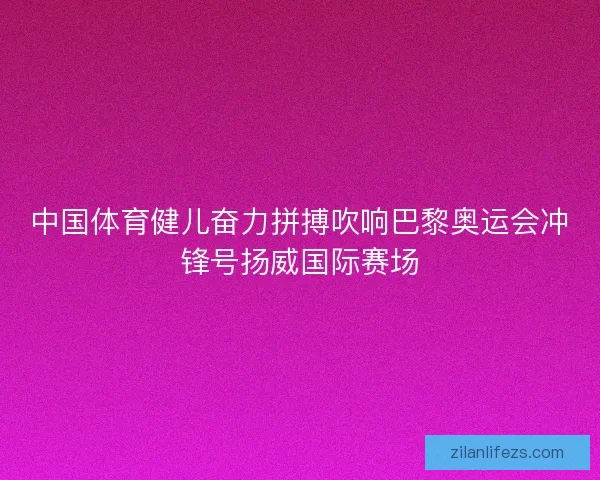 中国体育健儿奋力拼搏吹响巴黎奥运会冲锋号扬威国际赛场